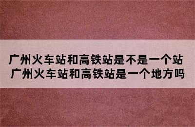 广州火车站和高铁站是不是一个站 广州火车站和高铁站是一个地方吗